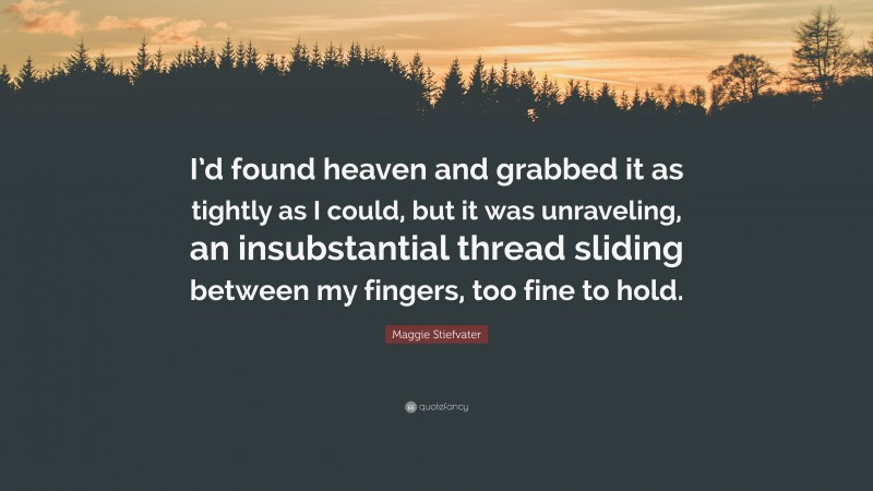 Maggie Stiefvater Quote: “I’d found heaven and grabbed it as tightly as I could, but it was unraveling, an insubstantial thread sliding between my fingers, too fine to hold.”