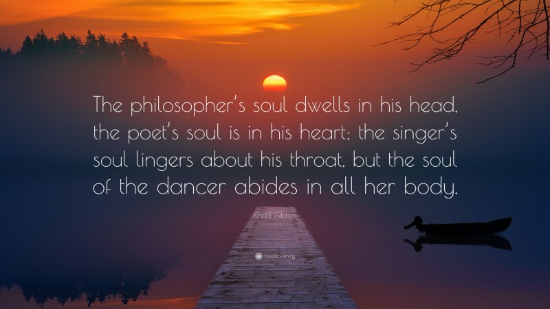 Khalil Gibran Quote: “The philosopher’s soul dwells in his head, the poet’s soul is in his heart; the singer’s soul lingers about his throat, but the soul of the dancer abides in all her body.”