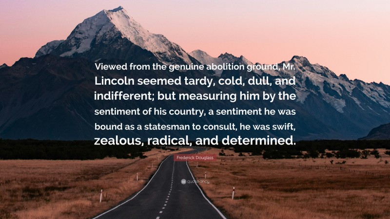 Frederick Douglass Quote: “Viewed from the genuine abolition ground, Mr. Lincoln seemed tardy, cold, dull, and indifferent; but measuring him by the sentiment of his country, a sentiment he was bound as a statesman to consult, he was swift, zealous, radical, and determined.”