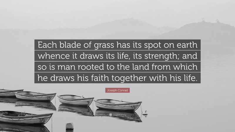 Joseph Conrad Quote: “Each blade of grass has its spot on earth whence it draws its life, its strength; and so is man rooted to the land from which he draws his faith together with his life.”