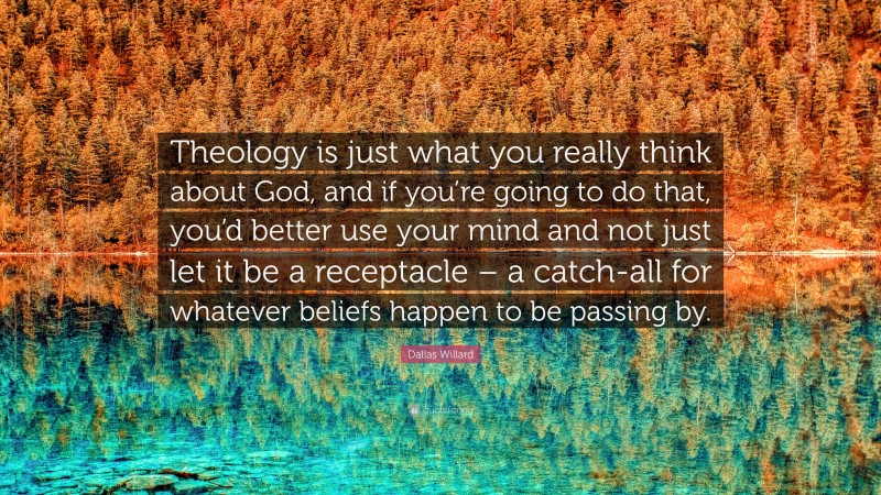 Dallas Willard Quote: “Theology is just what you really think about God, and if you’re going to do that, you’d better use your mind and not just let it be a receptacle – a catch-all for whatever beliefs happen to be passing by.”