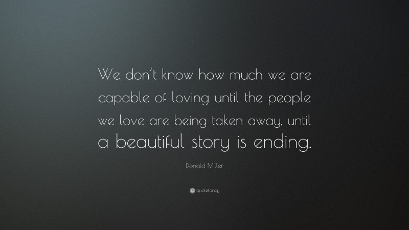 Donald Miller Quote: “We don’t know how much we are capable of loving until the people we love are being taken away, until a beautiful story is ending.”
