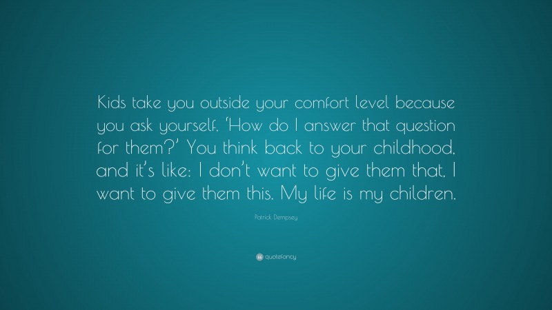 Patrick Dempsey Quote: “Kids take you outside your comfort level because you ask yourself, ‘How do I answer that question for them?’ You think back to your childhood, and it’s like: I don’t want to give them that, I want to give them this. My life is my children.”