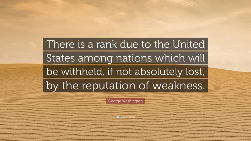George Washington Quote: “There is a rank due to the United States among nations which will be withheld, if not absolutely lost, by the reputation of weakness.”