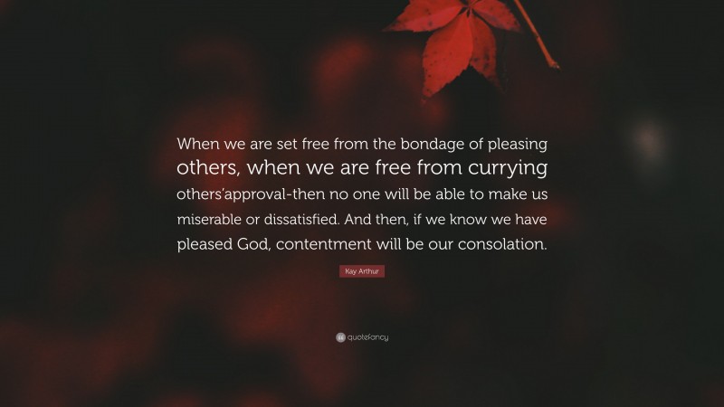 Kay Arthur Quote: “When we are set free from the bondage of pleasing others, when we are free from currying others’approval-then no one will be able to make us miserable or dissatisfied. And then, if we know we have pleased God, contentment will be our consolation.”