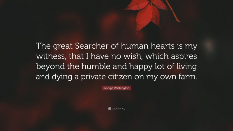 George Washington Quote: “The great Searcher of human hearts is my witness, that I have no wish, which aspires beyond the humble and happy lot of living and dying a private citizen on my own farm.”