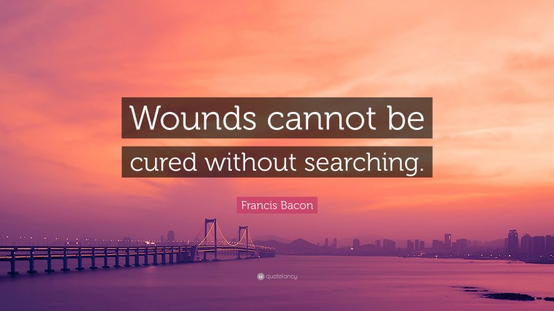 Francis Bacon Quote: “Wounds cannot be cured without searching.”