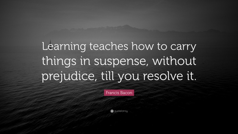 Francis Bacon Quote: “Learning teaches how to carry things in suspense, without prejudice, till you resolve it.”