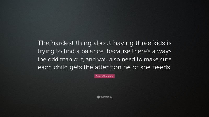 Patrick Dempsey Quote: “The hardest thing about having three kids is trying to find a balance, because there’s always the odd man out, and you also need to make sure each child gets the attention he or she needs.”