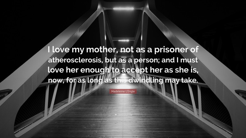 Madeleine L'Engle Quote: “I love my mother, not as a prisoner of atherosclerosis, but as a person; and I must love her enough to accept her as she is, now, for as long as this dwindling may take.”