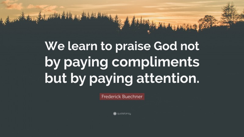 Frederick Buechner Quote: “We learn to praise God not by paying compliments but by paying attention.”