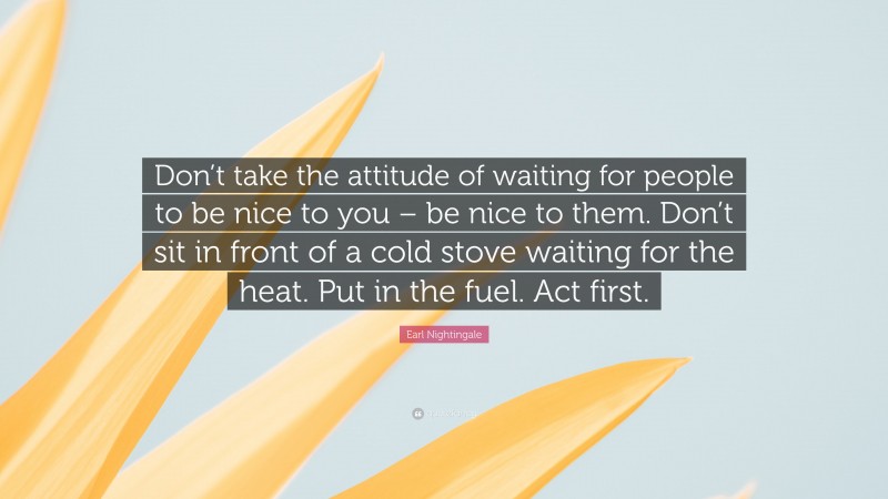Earl Nightingale Quote: “Don’t take the attitude of waiting for people to be nice to you – be nice to them. Don’t sit in front of a cold stove waiting for the heat. Put in the fuel. Act first.”