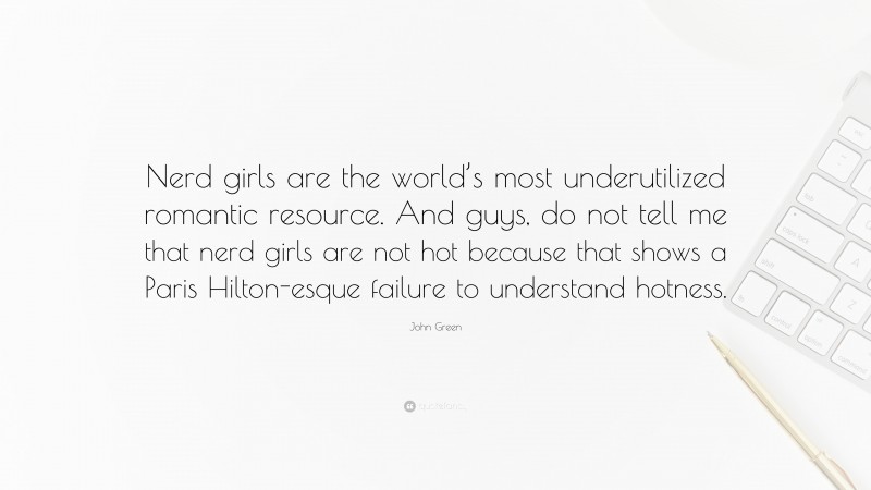 John Green Quote: “Nerd girls are the world’s most underutilized romantic resource. And guys, do not tell me that nerd girls are not hot because that shows a Paris Hilton-esque failure to understand hotness.”