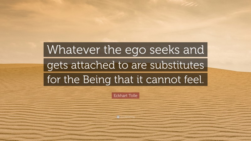 Eckhart Tolle Quote: “Whatever the ego seeks and gets attached to are substitutes for the Being that it cannot feel.”