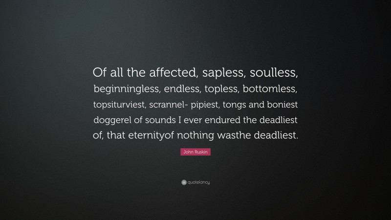 John Ruskin Quote: “Of all the affected, sapless, soulless, beginningless, endless, topless, bottomless, topsiturviest, scrannel- pipiest, tongs and boniest doggerel of sounds I ever endured the deadliest of, that eternityof nothing wasthe deadliest.”
