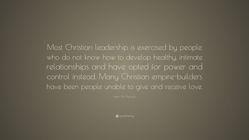 Henri J.M. Nouwen Quote: “Most Christian leadership is exercised by people who do not know how to develop healthy, intimate relationships and have opted for power and control instead. Many Christian empire-builders have been people unable to give and receive love.”