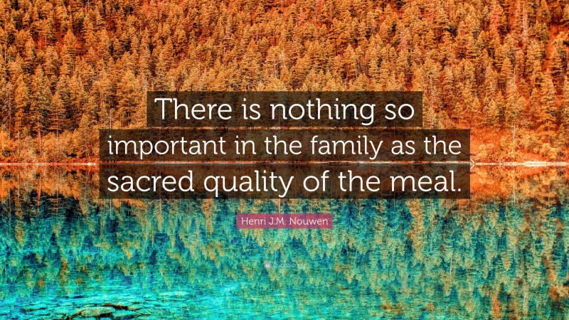 Henri J.M. Nouwen Quote: “There is nothing so important in the family as the sacred quality of the meal.”