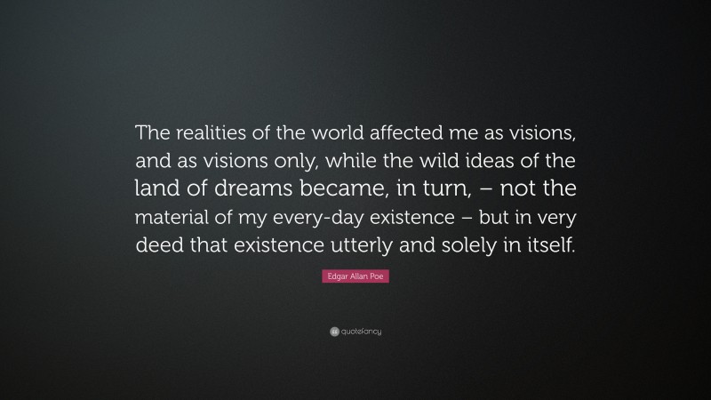 Edgar Allan Poe Quote: “The realities of the world affected me as visions, and as visions only, while the wild ideas of the land of dreams became, in turn, – not the material of my every-day existence – but in very deed that existence utterly and solely in itself.”