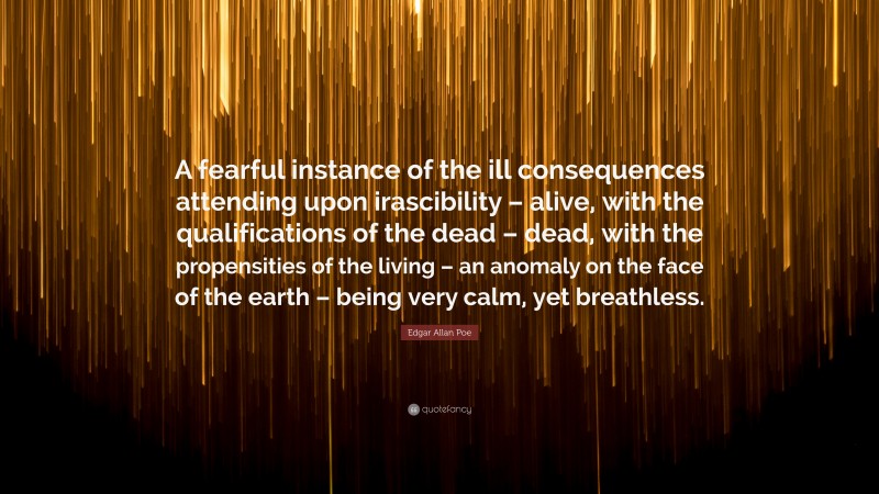 Edgar Allan Poe Quote: “A fearful instance of the ill consequences attending upon irascibility – alive, with the qualifications of the dead – dead, with the propensities of the living – an anomaly on the face of the earth – being very calm, yet breathless.”