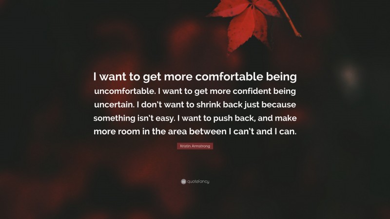 Kristin Armstrong Quote: “I want to get more comfortable being uncomfortable. I want to get more confident being uncertain. I don’t want to shrink back just because something isn’t easy. I want to push back, and make more room in the area between I can’t and I can.”