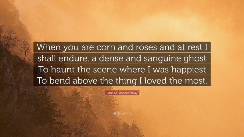 Edna St. Vincent Millay Quote: “When you are corn and roses and at rest I shall endure, a dense and sanguine ghost To haunt the scene where I was happiest To bend above the thing I loved the most.”