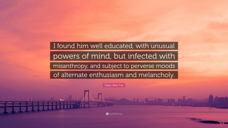 Edgar Allan Poe Quote: “I found him well educated, with unusual powers of mind, but infected with misanthropy, and subject to perverse moods of alternate enthusiasm and melancholy.”