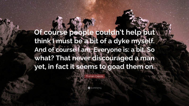 Truman Capote Quote: “Of course people couldn’t help but think I must be a bit of a dyke myself. And of course I am. Everyone is: a bit. So what? That never discouraged a man yet, in fact it seems to goad them on.”