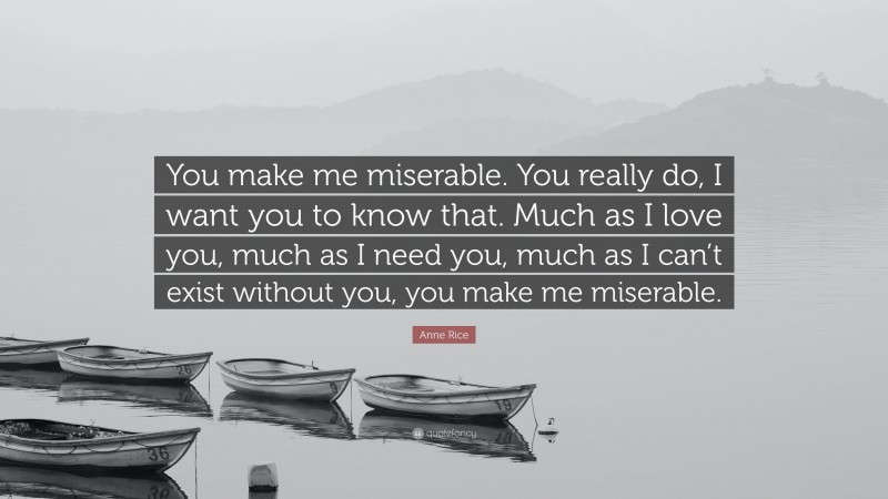 Anne Rice Quote: “You make me miserable. You really do, I want you to know that. Much as I love you, much as I need you, much as I can’t exist without you, you make me miserable.”