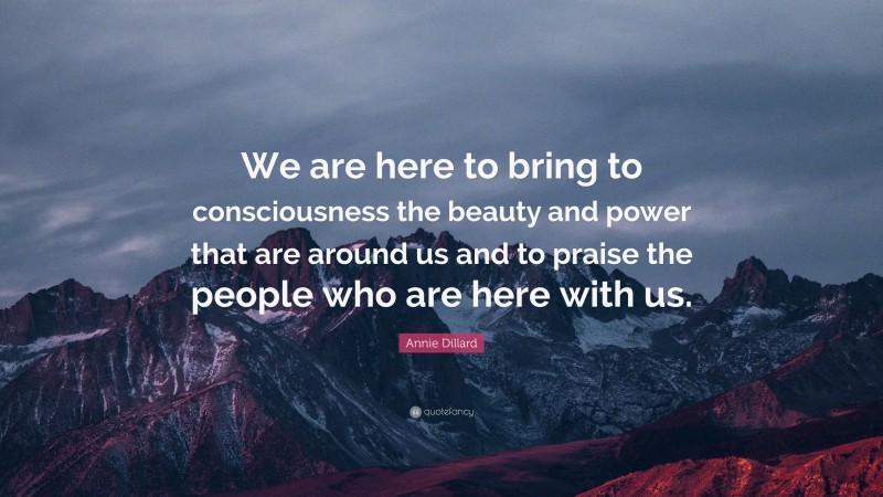 Annie Dillard Quote: “We are here to bring to consciousness the beauty and power that are around us and to praise the people who are here with us.”