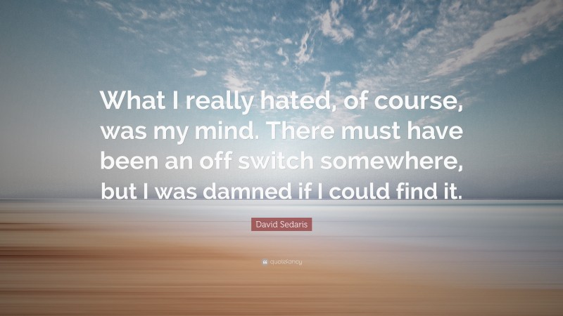 David Sedaris Quote: “What I really hated, of course, was my mind. There must have been an off switch somewhere, but I was damned if I could find it.”