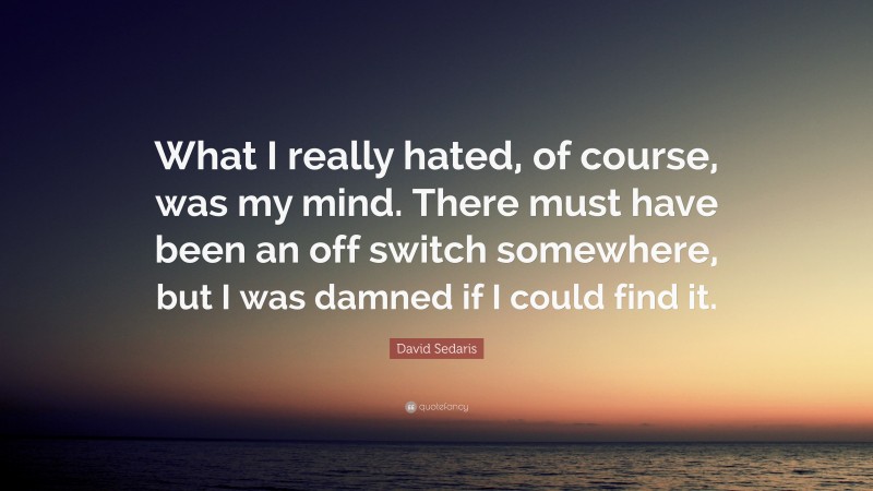 David Sedaris Quote: “What I really hated, of course, was my mind. There must have been an off switch somewhere, but I was damned if I could find it.”