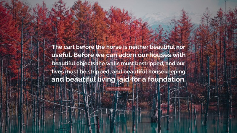 Henry David Thoreau Quote: “The cart before the horse is neither beautiful nor useful. Before we can adorn our houses with beautiful objects the walls must bestripped, and our lives must be stripped, and beautiful housekeeping and beautiful living laid for a foundation.”