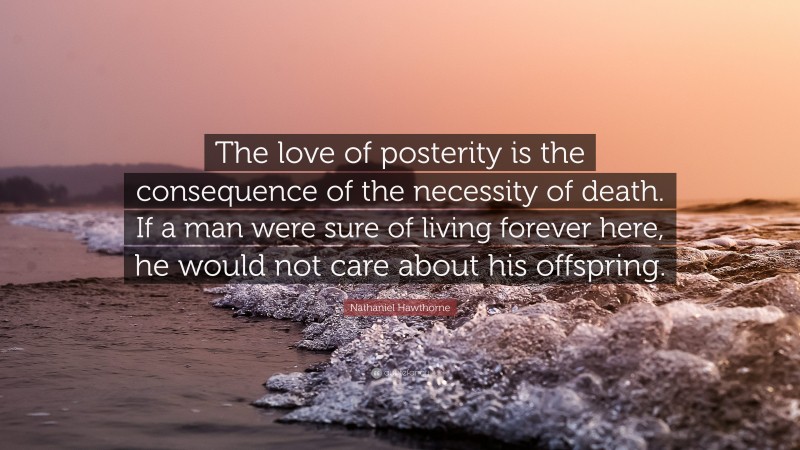 Nathaniel Hawthorne Quote: “The love of posterity is the consequence of the necessity of death. If a man were sure of living forever here, he would not care about his offspring.”