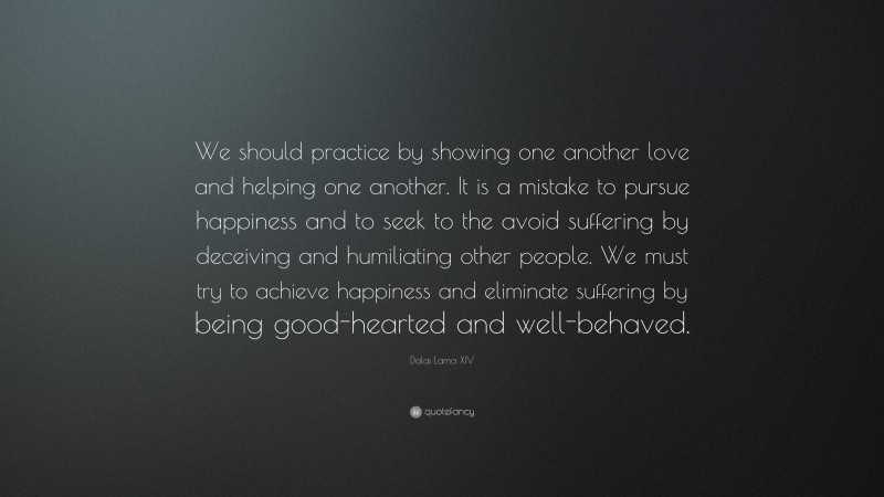 Dalai Lama XIV Quote: “We should practice by showing one another love and helping one another. It is a mistake to pursue happiness and to seek to the avoid suffering by deceiving and humiliating other people. We must try to achieve happiness and eliminate suffering by being good-hearted and well-behaved.”