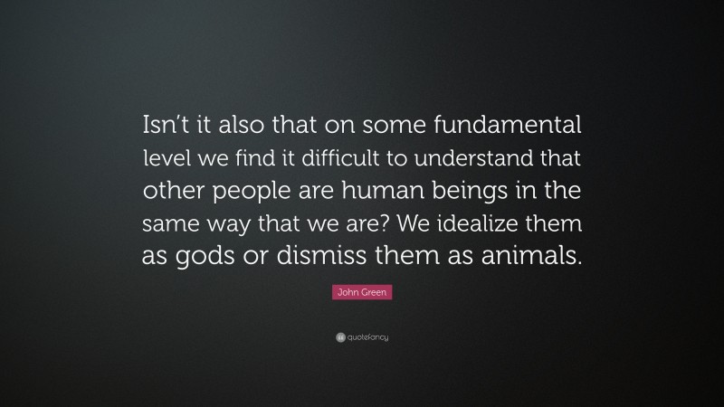 John Green Quote: “Isn’t it also that on some fundamental level we find it difficult to understand that other people are human beings in the same way that we are? We idealize them as gods or dismiss them as animals.”