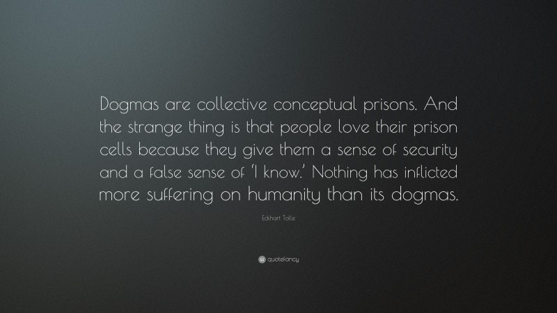 Eckhart Tolle Quote: “Dogmas are collective conceptual prisons. And the strange thing is that people love their prison cells because they give them a sense of security and a false sense of ‘I know.’ Nothing has inflicted more suffering on humanity than its dogmas.”