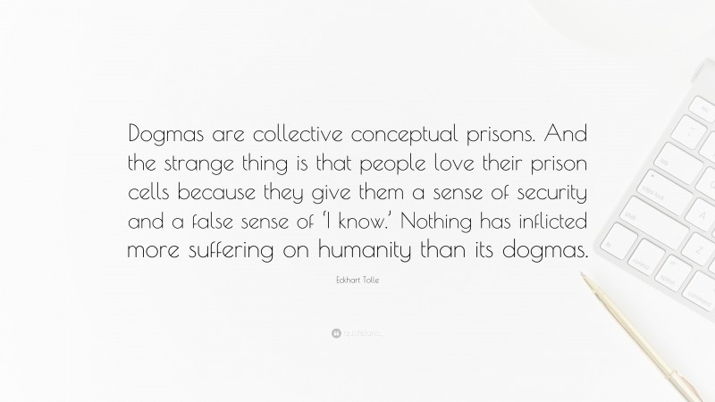 Eckhart Tolle Quote: “Dogmas are collective conceptual prisons. And the strange thing is that people love their prison cells because they give them a sense of security and a false sense of ‘I know.’ Nothing has inflicted more suffering on humanity than its dogmas.”