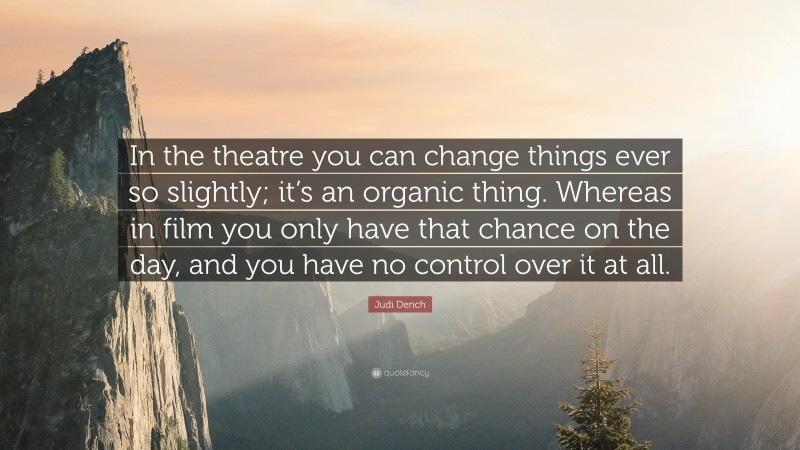 Judi Dench Quote: “In the theatre you can change things ever so slightly; it’s an organic thing. Whereas in film you only have that chance on the day, and you have no control over it at all.”