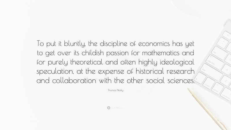 Thomas Piketty Quote: “To put it bluntly, the discipline of economics has yet to get over its childish passion for mathematics and for purely theoretical and often highly ideological speculation, at the expense of historical research and collaboration with the other social sciences.”