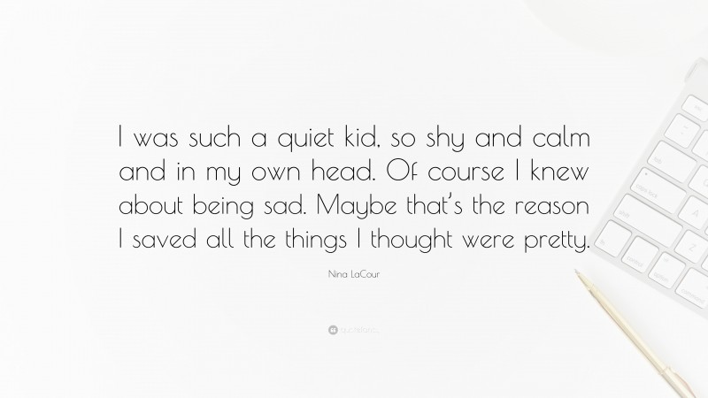 Nina LaCour Quote: “I was such a quiet kid, so shy and calm and in my own head. Of course I knew about being sad. Maybe that’s the reason I saved all the things I thought were pretty.”