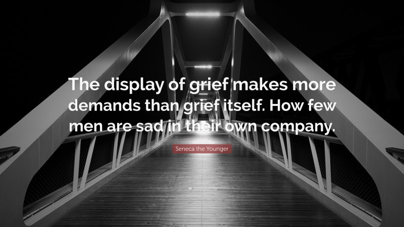 Seneca the Younger Quote: “The display of grief makes more demands than grief itself. How few men are sad in their own company.”