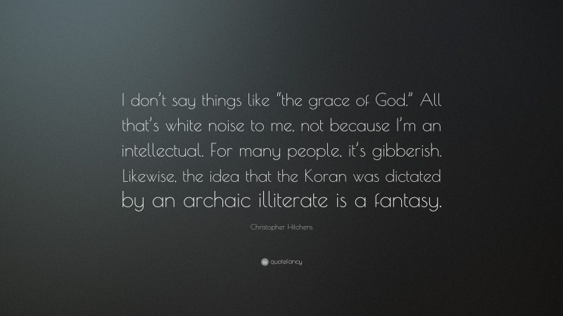 Christopher Hitchens Quote: “I don’t say things like “the grace of God.” All that’s white noise to me, not because I’m an intellectual. For many people, it’s gibberish. Likewise, the idea that the Koran was dictated by an archaic illiterate is a fantasy.”