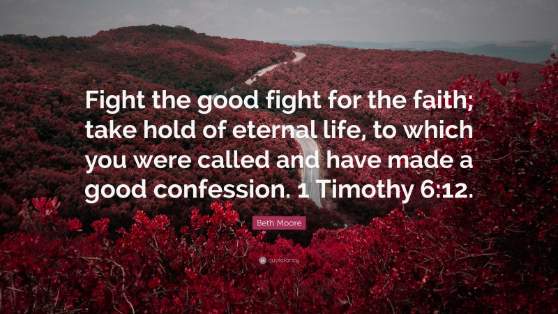 Beth Moore Quote: “Fight the good fight for the faith; take hold of eternal life, to which you were called and have made a good confession. 1 Timothy 6:12.”