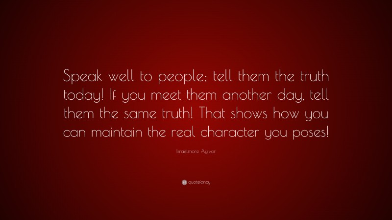 Israelmore Ayivor Quote: “Speak well to people; tell them the truth today! If you meet them another day, tell them the same truth! That shows how you can maintain the real character you poses!”
