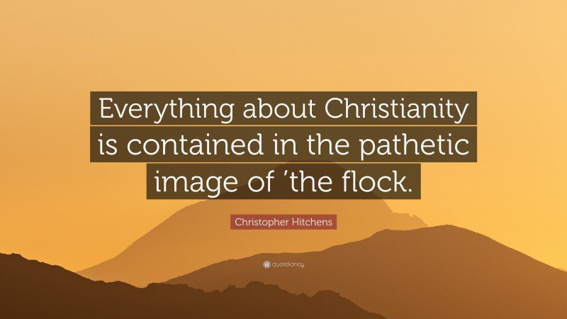 Christopher Hitchens Quote: “Everything about Christianity is contained in the pathetic image of ’the flock.”