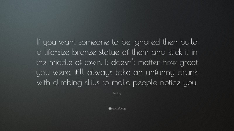 Banksy Quote: “If you want someone to be ignored then build a life-size bronze statue of them and stick it in the middle of town. It doesn’t matter how great you were, it’ll always take an unfunny drunk with climbing skills to make people notice you.”