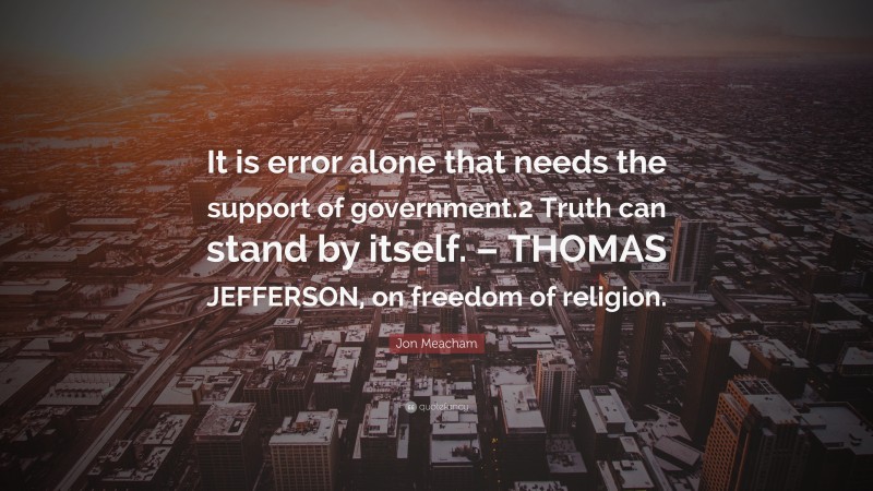 Jon Meacham Quote: “It is error alone that needs the support of government.2 Truth can stand by itself. – THOMAS JEFFERSON, on freedom of religion.”