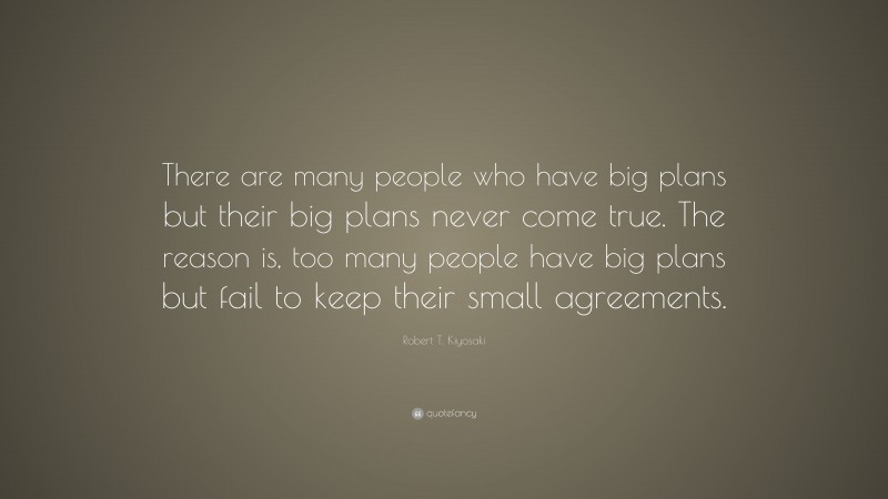 Robert T. Kiyosaki Quote: “There are many people who have big plans but their big plans never come true. The reason is, too many people have big plans but fail to keep their small agreements.”