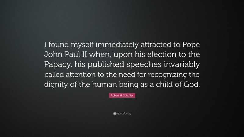 Robert H. Schuller Quote: “I found myself immediately attracted to Pope John Paul II when, upon his election to the Papacy, his published speeches invariably called attention to the need for recognizing the dignity of the human being as a child of God.”