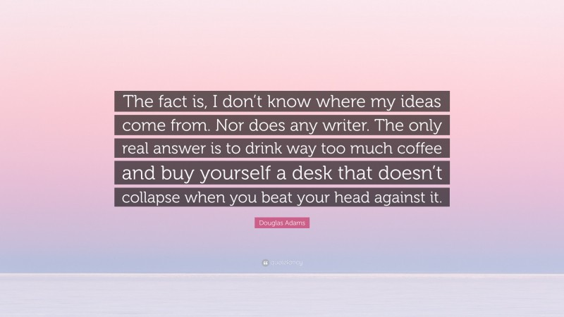 Douglas Adams Quote: “The fact is, I don’t know where my ideas come from. Nor does any writer. The only real answer is to drink way too much coffee and buy yourself a desk that doesn’t collapse when you beat your head against it.”